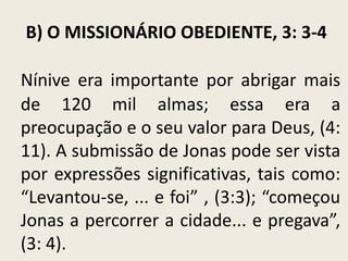 B) O MISSIONÁRIO OBEDIENTE, 3: 3-4
Nínive era importante por abrigar mais
de 120 mil almas; essa era a
preocupação e o seu valor para Deus, (4:
11). A submissão de Jonas pode ser vista
por expressões significativas, tais como:
“Levantou-se, ... e foi” , (3:3); “começou
Jonas a percorrer a cidade... e pregava”,
(3: 4).

 