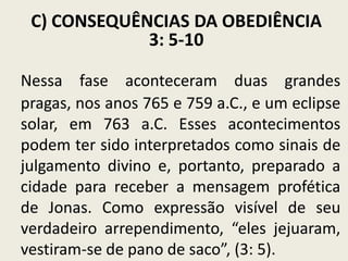 C) CONSEQUÊNCIAS DA OBEDIÊNCIA
3: 5-10
Nessa fase aconteceram duas grandes
pragas, nos anos 765 e 759 a.C., e um eclipse
solar, em 763 a.C. Esses acontecimentos
podem ter sido interpretados como sinais de
julgamento divino e, portanto, preparado a
cidade para receber a mensagem profética
de Jonas. Como expressão visível de seu
verdadeiro arrependimento, “eles jejuaram,
vestiram-se de pano de saco”, (3: 5).

 