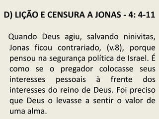 D) LIÇÃO E CENSURA A JONAS - 4: 4-11
Quando Deus agiu, salvando ninivitas,
Jonas ficou contrariado, (v.8), porque
pensou na segurança política de Israel. É
como se o pregador colocasse seus
interesses pessoais à frente dos
interesses do reino de Deus. Foi preciso
que Deus o levasse a sentir o valor de
uma alma.

 