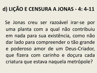d) LIÇÃO E CENSURA A JONAS - 4: 4-11
Se Jonas creu ser razoável irar-se por
uma planta com a qual não contribuiu
em nada para sua existência, como não
dar lado para compreender o tão grande
e poderoso amor de um Deus-Criador,
que fizera com carinho e doçura cada
criatura que estava naquela metrópole?

 
