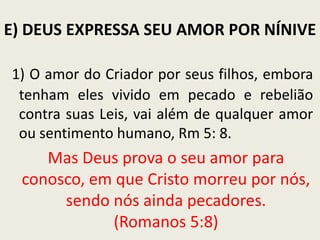E) DEUS EXPRESSA SEU AMOR POR NÍNIVE
1) O amor do Criador por seus filhos, embora
tenham eles vivido em pecado e rebelião
contra suas Leis, vai além de qualquer amor
ou sentimento humano, Rm 5: 8.

Mas Deus prova o seu amor para
conosco, em que Cristo morreu por nós,
sendo nós ainda pecadores.
(Romanos 5:8)

 