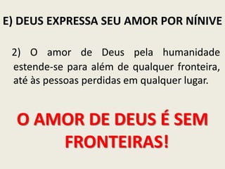 E) DEUS EXPRESSA SEU AMOR POR NÍNIVE
2) O amor de Deus pela humanidade
estende-se para além de qualquer fronteira,
até às pessoas perdidas em qualquer lugar.

O AMOR DE DEUS É SEM
FRONTEIRAS!

 