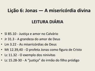 Lição 6: Jonas — A misericórdia divina
LEITURA DIÁRIA
•
•
•
•
•
•

Sl 85.10 - Justiça e amor no Calvário
Jr 31.3 - A grandeza do amor de Deus
Lm 3.22 - As misericórdias de Deus
Mt 12.39,40 - O profeta Jonas como figura de Cristo
Lc 11.32 - O exemplo dos ninivitas
Lc 15.28-30 - A “justiça” do irmão do filho pródigo

 