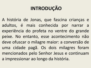 INTRODUÇÃO
A história de Jonas, que fascina crianças e
adultos, é mais conhecida por narrar a
experiência do profeta no ventre do grande
peixe. No entanto, esse acontecimento não
deve ofuscar o milagre maior: a conversão de
uma cidade pagã. Os dois milagres foram
mencionados pelo Senhor Jesus e continuam
a impressionar ao longo da história.

 