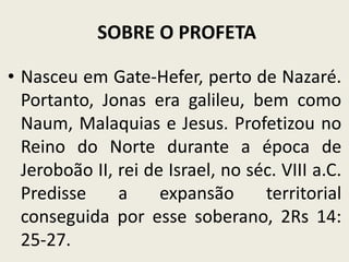 SOBRE O PROFETA
• Nasceu em Gate-Hefer, perto de Nazaré.
Portanto, Jonas era galileu, bem como
Naum, Malaquias e Jesus. Profetizou no
Reino do Norte durante a época de
Jeroboão II, rei de Israel, no séc. VIII a.C.
Predisse
a
expansão
territorial
conseguida por esse soberano, 2Rs 14:
25-27.

 