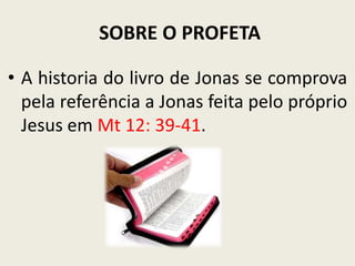 SOBRE O PROFETA
• A historia do livro de Jonas se comprova
pela referência a Jonas feita pelo próprio
Jesus em Mt 12: 39-41.

 