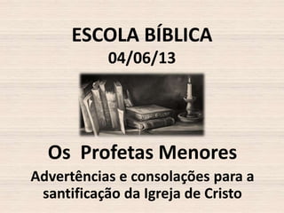 ESCOLA BÍBLICA
04/06/13

Os Profetas Menores
Advertências e consolações para a
santificação da Igreja de Cristo

 