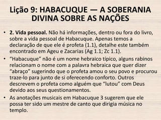 Lição 9: HABACUQUE — A SOBERANIA
DIVINA SOBRE AS NAÇÕES
• 2. Vida pessoal. Não há informações, dentro ou fora do livro,
sobre a vida pessoal de Habacuque. Apenas temos a
declaração de que ele é profeta (1.1), detalhe este também
encontrado em Ageu e Zacarias (Ag 1.1; Zc 1.1).
• “Habacuque” não é um nome hebraico típico, alguns rabinos
relacionam o nome com a palavra hebraica que quer dizer
“abraço” sugerindo que o profeta amou o seu povo e procurou
traze-lo para junto de si oferecendo conforto. Outros
descrevem o profeta como alguém que “lutou” com Deus
devido aos seus questionamentos.
• As anotações musicais em Habacuque 3 sugerem que ele
possa ter sido um mestre de canto que dirigia música no
templo.

 