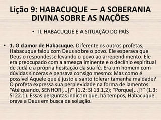 Lição 9: HABACUQUE — A SOBERANIA
DIVINA SOBRE AS NAÇÕES
• II. HABACUQUE E A SITUAÇÃO DO PAÍS
• 1. O clamor de Habacuque. Diferente os outros profetas,
Habacuque falou com Deus sobre o povo. Ele esperava que
Deus o respondesse levando o povo ao arrependimento. Ele
era preocupado com a ameaça iminente e o declínio espiritual
de Judá e a própria hesitação da sua fé. Era um homem com
dúvidas sinceras e pensava consigo mesmo: Mas como é
possível Aquele que é justo e santo tolerar tamanha maldade?
O profeta expressa sua perplexidade na forma de lamentos:
“Até quando, SENHOR*...+?” (1.2; Sl 13.1,2); “Porque*...+?” (1.3;
Sl 22.1). Essas perguntas indicam que, há tempos, Habacuque
orava a Deus em busca de solução.

 