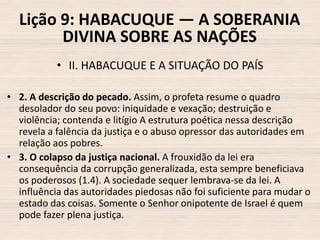 Lição 9: HABACUQUE — A SOBERANIA
DIVINA SOBRE AS NAÇÕES
• II. HABACUQUE E A SITUAÇÃO DO PAÍS
• 2. A descrição do pecado. Assim, o profeta resume o quadro
desolador do seu povo: iniquidade e vexação; destruição e
violência; contenda e litígio A estrutura poética nessa descrição
revela a falência da justiça e o abuso opressor das autoridades em
relação aos pobres.
• 3. O colapso da justiça nacional. A frouxidão da lei era
consequência da corrupção generalizada, esta sempre beneficiava
os poderosos (1.4). A sociedade sequer lembrava-se da lei. A
influência das autoridades piedosas não foi suficiente para mudar o
estado das coisas. Somente o Senhor onipotente de Israel é quem
pode fazer plena justiça.

 