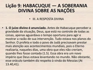Lição 9: HABACUQUE — A SOBERANIA
DIVINA SOBRE AS NAÇÕES
• III. A RESPOSTA DIVINA
• 1. O juízo divino é anunciado. Antes de Habacuque perceber a
gravidade da situação, Deus, que está no controle de todas as
coisas, apenas aguardava o tempo oportuno para agir e
mostrar a razão de sua intervenção. Tudo estava nos planos do
Senhor. O profeta e todo o povo de Judá precisavam prestar
mais atenção aos acontecimentos mundiais, pois o Eterno
realizaria, naqueles dias, uma obra que eles não creriam,
quando lhes fosse contada (1.5). Essa obra era um novo
império que Deus estava levantando no mundo. Não obstante,
esse oráculo também diz respeito à vinda do Messias (At
13.40,41).

 