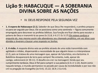 Lição 9: HABACUQUE — A SOBERANIA
DIVINA SOBRE AS NAÇÕES
• IV. DEUS RESPONDE PELA SEGUNDA VEZ
•

1. A espera de Habacuque (2.1). Sabedor de que Deus lhe responderá, o profeta preparase para ser arguido por Deus. Ele se posiciona como uma sentinela — figura comumente
empregada para descrever os profetas bíblicos. Sua função era ficar alerta para escutar a
palavra de Deus e transmiti-la ao povo (Is 21.8; Jr 6.17; Ez 3.17) Ele estava confuso e
angustia do, mas mesmo assim não abandonou seu chamado profético, em vez disso suas
dúvidas o levaram a buscar uma resposta no Senhor.

•

2. A visão. A resposta divina veio ao profeta através de uma visão transmitida com
agilidade e nitidez, dispensando a necessidade de que alguém lesse e a interpretasse
(2.2), pois se tratava de uma mensagem que, apesar de futurística, era claríssima: A
Babilônia desaparecerá da terra para sempre! No entanto, Judá, apesar do
castigo, sobreviverá (Jr 30.11). O desafio era crer na mensagem! Ainda que seu
cumprimento tardasse, Deus é fiel para cumprir a sua palavra (2.3; Jr 1.12). Assim como
naquele tempo, o mundo permanece no pecado por causa da incredulidade e por isso não
crê na pregação do Evangelho (Jo 9.41; 15.22; 16.9; 2 Co 4.4).

 