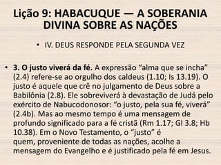 Lição 9: HABACUQUE — A SOBERANIA
DIVINA SOBRE AS NAÇÕES
• IV. DEUS RESPONDE PELA SEGUNDA VEZ
• 3. O justo viverá da fé. A expressão “alma que se incha”
(2.4) refere-se ao orgulho dos caldeus (1.10; Is 13.19). O
justo é aquele que crê no julgamento de Deus sobre a
Babilônia (2.8). Ele sobreviverá à devastação de Judá pelo
exército de Nabucodonosor: “o justo, pela sua fé, viverá”
(2.4b). Mas ao mesmo tempo é uma mensagem de
profundo significado para a fé cristã (Rm 1.17; Gl 3.8; Hb
10.38). Em o Novo Testamento, o “justo” é
quem, proveniente de todas as nações, acolhe a
mensagem do Evangelho e é justificado pela fé em Jesus.

 