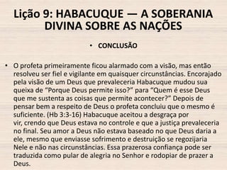 Lição 9: HABACUQUE — A SOBERANIA
DIVINA SOBRE AS NAÇÕES
• CONCLUSÃO
• O profeta primeiramente ficou alarmado com a visão, mas então
resolveu ser fiel e vigilante em quaisquer circunstâncias. Encorajado
pela visão de um Deus que prevaleceria Habacuque mudou sua
queixa de “Porque Deus permite isso?” para “Quem é esse Deus
que me sustenta as coisas que permite acontecer?” Depois de
pensar bem a respeito de Deus o profeta concluiu que o mesmo é
suficiente. (Hb 3:3-16) Habacuque aceitou a desgraça por
vir, crendo que Deus estava no controle e que a justiça prevaleceria
no final. Seu amor a Deus não estava baseado no que Deus daria a
ele, mesmo que enviasse sofrimento e destruição se regozijaria
Nele e não nas circunstâncias. Essa prazerosa confiança pode ser
traduzida como pular de alegria no Senhor e rodopiar de prazer a
Deus.

 