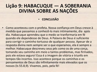 Lição 9: HABACUQUE — A SOBERANIA
DIVINA SOBRE AS NAÇÕES
• CONCLUSÃO
• Como aconteceu com o profeta. Nossa confiança em Deus cresce à
medida que passamos a conhecê-lo mais intimamente, dia após
dia. Habacuque aprendeu que o medo se tranformaria em fé
quando ele dependesse de Deus. A Palavra de Deus é suficiente
para corrigir o caminho tortuoso de qualquer pessoa. Apesar de a
resposta divina nem sempre ser o que esperamos, ela é sempre a
melhor. Habacuque descreveu seus pés como os de uma corça,
tomando seu caminho em meio a tantos problemas, mas firmados,
pois ele estava seguro! Essa é a imagem de vitória e triunfo em
tempos tão incertos. Isso acontece porque os caminhos e os
pensamentos de Deus são infinitamente mais elevados que os
nossos (Is 55.8,9). Vivamos, pois, pela fé!

 