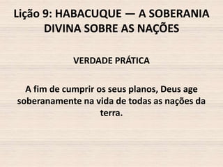 Lição 9: HABACUQUE — A SOBERANIA
DIVINA SOBRE AS NAÇÕES
VERDADE PRÁTICA
A fim de cumprir os seus planos, Deus age
soberanamente na vida de todas as nações da
terra.

 