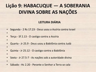 Lição 9: HABACUQUE — A SOBERANIA
DIVINA SOBRE AS NAÇÕES
LEITURA DIÁRIA
•
•
•
•
•
•
•
•
•
•
•

Segunda - 2 Rs 17.23 - Deus usou a Assíria contra Israel
Terça - Sf 2.13 - O castigo contra a Assíria
Quarta - Jr 25.9 - Deus usou a Babilônia contra Judá
Quinta - Jr 25.12 - O castigo contra a Babilônia
Sexta - Jr 27.5-7 - As nações sob a autoridade divina

Sábado - Hc 2.20 - Perante o Senhor a Terra se cala

 