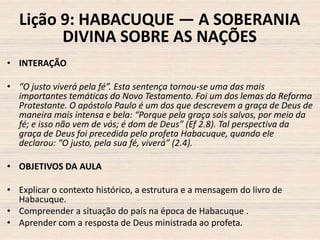 Lição 9: HABACUQUE — A SOBERANIA
DIVINA SOBRE AS NAÇÕES
• INTERAÇÃO
• “O justo viverá pela fé”. Esta sentença tornou-se uma das mais
importantes temáticas do Novo Testamento. Foi um dos lemas da Reforma
Protestante. O apóstolo Paulo é um dos que descrevem a graça de Deus de
maneira mais intensa e bela: “Porque pela graça sois salvos, por meio da
fé; e isso não vem de vós; é dom de Deus” (Ef 2.8). Tal perspectiva da
graça de Deus foi precedida pelo profeta Habacuque, quando ele
declarou: “O justo, pela sua fé, viverá” (2.4).
• OBJETIVOS DA AULA
• Explicar o contexto histórico, a estrutura e a mensagem do livro de
Habacuque.
• Compreender a situação do país na época de Habacuque .
• Aprender com a resposta de Deus ministrada ao profeta.

 