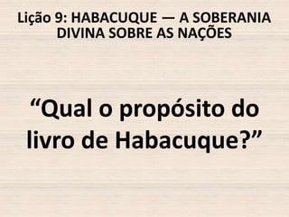 Lição 9: HABACUQUE — A SOBERANIA
DIVINA SOBRE AS NAÇÕES

“Qual o propósito do
livro de Habacuque?”

 