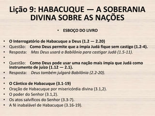 Lição 9: HABACUQUE — A SOBERANIA
DIVINA SOBRE AS NAÇÕES
• ESBOÇO DO LIVRO
•
•
•
•
•

O Interrogatório de Habacuque a Deus (1.2 — 2.20)
Questão: Como Deus permite que a ímpia Judá fique sem castigo (1.2-4).
Resposta: Mas Deus usará a Babilônia para castigar Judá (1.5-11).

Questão: Como Deus pode usar uma nação mais ímpia que Judá como
instrumento de juízo (1.12 — 2.1).
• Resposta: Deus também julgará Babilônia (2.2-20).
•
• O Cântico de Habacuque (3.1-19)
• Oração de Habacuque por misericórdia divina (3.1,2).
• O poder do Senhor (3.1,2).
• Os atos salvíficos do Senhor (3.3-7).
• A fé inabalável de Habacuque (3.16-19).

 