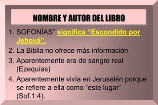 NOMBRE Y AUTOR DEL LIBRO
1. SOFONÍAS” significa “Escondido por
Jehová”.
2. La Biblia no ofrece más información
3. Aparentemente era de sangre real
(Ezequías)
4. Aparentemente vivía en Jerusalén porque
se refiere a ella como “este lugar”
(Sof.1:4).
 