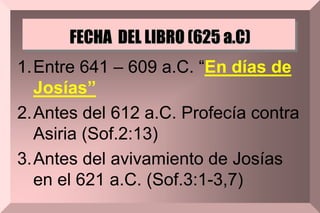 FECHA DEL LIBRO (625 a.C)
1.Entre 641 – 609 a.C. “En días de
Josías”
2.Antes del 612 a.C. Profecía contra
Asiria (Sof.2:13)
3.Antes del avivamiento de Josías
en el 621 a.C. (Sof.3:1-3,7)
 