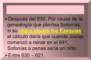 Después del 630. Por causa de la
genealogía que plantea Sofonías,
si su tátara abuelo fue Ezequías,
el cálculo daría que cuando Josías
comenzó a reinar en el 641,
Sofonías a penas sería un niño.
Entre 630 – 621.
 