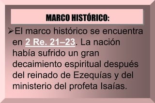MARCO HISTÓRICO:
El marco histórico se encuentra
en 2 Re. 21–23. La nación
había sufrido un gran
decaimiento espiritual después
del reinado de Ezequías y del
ministerio del profeta Isaías.
 