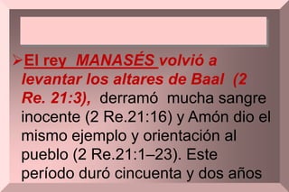 El rey MANASÉS volvió a
levantar los altares de Baal (2
Re. 21:3), derramó mucha sangre
inocente (2 Re.21:16) y Amón dio el
mismo ejemplo y orientación al
pueblo (2 Re.21:1–23). Este
período duró cincuenta y dos años
 