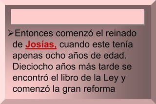 Entonces comenzó el reinado
de Josías, cuando este tenía
apenas ocho años de edad.
Dieciocho años más tarde se
encontró el libro de la Ley y
comenzó la gran reforma
 