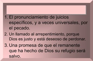 1. El pronunciamiento de juicios
específicos, y a veces universales, por
el pecado.
2. Un llamado al arrepentimiento, porque
Dios es justo y está deseoso de perdonar.
3. Una promesa de que el remanente
que ha hecho de Dios su refugio será
salvo.
 