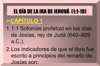 EL DÍA DE LA IRA DE JEHOVÁ (1:1-18)
CAPÍTULO 1
1.1:1 Sofonías profetizó en los días
de Josías, rey de Judá (640–609
a.C.).
2.Los indicadores de que el libro fue
escrito a principios del reinado de
Josías son:
 