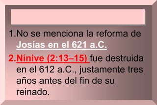 1.No se menciona la reforma de
Josías en el 621 a.C.
2.Nínive (2:13–15) fue destruida
en el 612 a.C., justamente tres
años antes del fin de su
reinado.
 