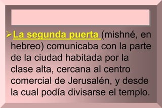 La segunda puerta (mishné, en
hebreo) comunicaba con la parte
de la ciudad habitada por la
clase alta, cercana al centro
comercial de Jerusalén, y desde
la cual podía divisarse el templo.
 