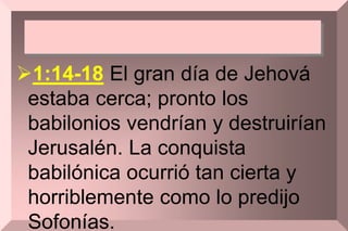 1:14-18 El gran día de Jehová
estaba cerca; pronto los
babilonios vendrían y destruirían
Jerusalén. La conquista
babilónica ocurrió tan cierta y
horriblemente como lo predijo
Sofonías.
 