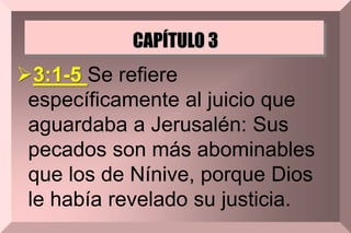 CAPÍTULO 3
3:1-5 Se refiere
específicamente al juicio que
aguardaba a Jerusalén: Sus
pecados son más abominables
que los de Nínive, porque Dios
le había revelado su justicia.
 