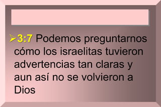 3:7 Podemos preguntarnos
cómo los israelitas tuvieron
advertencias tan claras y
aun así no se volvieron a
Dios
 