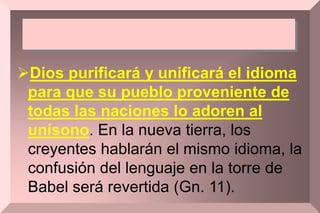Dios purificará y unificará el idioma
para que su pueblo proveniente de
todas las naciones lo adoren al
unísono. En la nueva tierra, los
creyentes hablarán el mismo idioma, la
confusión del lenguaje en la torre de
Babel será revertida (Gn. 11).
 