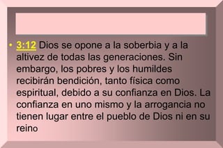 • 3:12 Dios se opone a la soberbia y a la
altivez de todas las generaciones. Sin
embargo, los pobres y los humildes
recibirán bendición, tanto física como
espiritual, debido a su confianza en Dios. La
confianza en uno mismo y la arrogancia no
tienen lugar entre el pueblo de Dios ni en su
reino
 