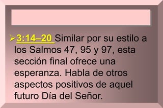 3:14–20 Similar por su estilo a
los Salmos 47, 95 y 97, esta
sección final ofrece una
esperanza. Habla de otros
aspectos positivos de aquel
futuro Día del Señor.
 