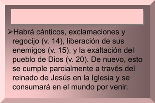 Habrá cánticos, exclamaciones y
regocijo (v. 14), liberación de sus
enemigos (v. 15), y la exaltación del
pueblo de Dios (v. 20). De nuevo, esto
se cumple parcialmente a través del
reinado de Jesús en la Iglesia y se
consumará en el mundo por venir.
 