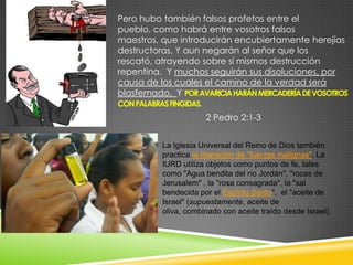 Pero hubo también falsos profetas entre el
pueblo, como habrá entre vosotros falsos
maestros, que introducirán encubiertamente herejías
destructoras, Y aun negarán al señor que los
rescató, atrayendo sobre sí mismos destrucción
repentina. Y muchos seguirán sus disoluciones, por
causa de los cuales el camino de la verdad será
blasfemado, Y POR AVARICIA HARÁN MERCADERÍA DE VOSOTROS
CON PALABRAS FINGIDAS.
                      2 Pedro 2:1-3


          La Iglesia Universal del Reino de Dios también
          practica la liberación de "fuerzas malignas". La
          IURD utiliza objetos como puntos de fe, tales
          como "Agua bendita del río Jordán", "rocas de
          Jerusalem" , la "rosa consagrada", la "sal
          bendecida por el Espíritu Santo", el "aceite de
          Israel" (supuestamente, aceite de
          oliva, combinado con aceite traído desde Israel).
 