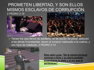 PROMETEN LIBERTAD, Y SON ELLOS
MISMOS ESCLAVOS DE CORRUPCIÓN.
2 PEDRO 2:19




  Tienen los ojos llenos de adulterio, no se sacian de pecar, seducen
   a las almas inconstantes, tienen el corazón habituado a la codicia, y
   son hijos de maldición. 2 PEDRO 2:14


                               Dice cash Luna: "De la misma forma,si
                               conoces a Dios y su gloria,también
                               encontraras la plata y el oro que le
                               pertenecen"
 