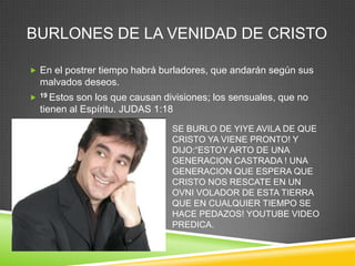 BURLONES DE LA VENIDAD DE CRISTO

 En el postrer tiempo habrá burladores, que andarán según sus
    malvados deseos.
   19 Estos son los que causan divisiones; los sensuales, que no
    tienen al Espíritu. JUDAS 1:18
                                  SE BURLO DE YIYE AVILA DE QUE
                                  CRISTO YA VIENE PRONTO! Y
                                  DIJO:“ESTOY ARTO DE UNA
                                  GENERACION CASTRADA ! UNA
                                  GENERACION QUE ESPERA QUE
                                  CRISTO NOS RESCATE EN UN
                                  OVNI VOLADOR DE ESTA TIERRA
                                  QUE EN CUALQUIER TIEMPO SE
                                  HACE PEDAZOS! YOUTUBE VIDEO
                                  PREDICA.
 