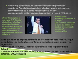  Atrevidos y contumaces, no temen decir mal de las potestades
        superiores, Pues hablando palabras infladas y vanas, seducen con
        concupiscencias de la carne y disoluciones a los que
        verdaderamente habían huido de los que viven en error. 2 PEDRO 2:10
                                                         Ademas dijo :
 Benny hinn explico el                                   Yo maldigo al hombre y
 concepto de la trinidad                                 la mujer
 diciendo:en dios hay 3                                  Que se atreve a levantar
 personasdios padre                                      la mano o a hablar una
 dios hijo y dios espirutu                               palabra en contra este
 santo y que cada uno                                    ministerio!!
 tiene alma cuerpo y                                     Youtube video.
 espiritu quiere decir que
 forman 9.

Mirad que nadie os engañe por medio de filosofías y huecas sutilezas, según
las tradiciones de los hombres, conforme a los rudimentos del mundo, y no
según Cristo.
9 Porque en él(JESUCRISTO) habita corporalmente toda la plenitud de la

Deidad,
10 y vosotros estáis completos en él, que es la cabeza de todo principado y

potestad. COLOSENSES 2:8
 