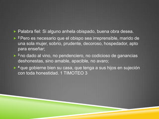  Palabra fiel: Si alguno anhela obispado, buena obra desea.
   2 Peroes necesario que el obispo sea irreprensible, marido de
    una sola mujer, sobrio, prudente, decoroso, hospedador, apto
    para enseñar;
   3 nodado al vino, no pendenciero, no codicioso de ganancias
    deshonestas, sino amable, apacible, no avaro;
   4 que gobierne bien su casa, que tenga a sus hijos en sujeción
    con toda honestidad. 1 TIMOTEO 3
 