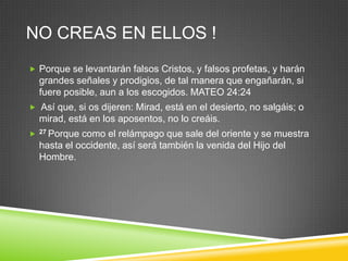 NO CREAS EN ELLOS !
 Porque se levantarán falsos Cristos, y falsos profetas, y harán
    grandes señales y prodigios, de tal manera que engañarán, si
    fuere posible, aun a los escogidos. MATEO 24:24
 Así que, si os dijeren: Mirad, está en el desierto, no salgáis; o
    mirad, está en los aposentos, no lo creáis.
   27 Porque como el relámpago que sale del oriente y se muestra
    hasta el occidente, así será también la venida del Hijo del
    Hombre.
 