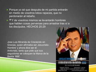  Porque yo sé que después de mi partida entrarán
    en medio de vosotros lobos rapaces, que no
    perdonarán al rebaño.
   30 Y de vosotros mismos se levantarán hombres
    que hablen cosas perversas para arrastrar tras sí a
    los discípulos. HECHOS 20:29




Jose Luis Miranda de Creciendo en
Gracias, quien afirmaba ser Jesucristo-
Hombre‟ y ahora dice ser el
Anticristo, tanto que pide que sus
seguidores se coloquen la Marca de la
Bestia „666′.
 
