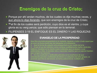  Porque por ahí andan muchos, de los cuales os dije muchas veces, y
    aun ahora lo digo llorando, que son enemigos de la cruz de Cristo;
   19 elfin de los cuales será perdición, cuyo dios es el vientre, y cuya
    gloria es su verg:uenza; que sólo piensan en lo terrenal.
 FILIPENSES 3:19 EL ENFOQUE ES EL DINERO Y LAS RIQUEZAS



                       Que Dios promete prosperidad en lo material, riquezas y éxito a todo aquel que
                       se una a su forma particular de interpretar el cristianismo.
                       2. Que la forma de adquirir esta prosperidad es por medio de la fe.
                       3. O por el uso de métodos como confesar audiblemente ciertos versículos
                       bíblicos, visualizar en la mente cosas materiales que se deseen y orar
                       pidiéndolas a Dios. O también atar y reprender espíritus que se supone impiden
                       que vengan las riquezas.
                       4. Un muy particular y redituable principio es la enseñanza de que
                       ofrendando grandes cantidades de dinero a cualquiera de estos grupos, se
                       promete que Dios lo devolverá, en forma sobrenatural, multiplicado.
 