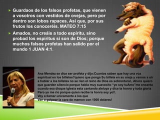  Guardaos de los falsos profetas, que vienen
  a vosotros con vestidos de ovejas, pero por
  dentro son lobos rapaces. Así que, por sus
  frutos los conoceréis. MATEO 7:15
 Amados, no creáis a todo espíritu, sino
  probad los espíritus si son de Dios; porque
  muchos falsos profetas han salido por el
  mundo 1 JUAN 4:1.




             Ana Mendez se dice ser profeta y dijo:Cuantos saben que hay una voz
             espiritual en los billetes?quiero que ponga Su billete en su oreja y vamos a oir
             a hablar a los billetes no se rian el reino de Dios es sobrentural,. Ahora quiero
             que guarden silencio porque habla muy suavecito “yo soy tuAmo”me encanta
             cuando esa disque iglesia esta cantando aleluya y dice te honro y toda gloria
             Pero yo me rio porque quien recibe la honra soy yo!!.
             Voy a llamar unicamente a los que
             Van a golpear la cara de mamon con 1000 dolares!
 